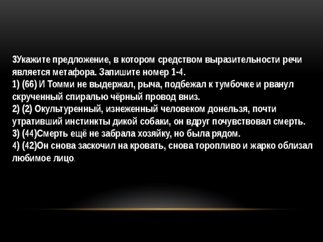 3Укажите предложение, в котором средством выразительности речи является метафора. Запишите номер 1-4. 1) (66) И Томми не выдержал, рыча, подбежал к тумбочке и рванул скрученный спиралью чёрный провод вниз. 2) (2) Окультуренный, изнеженный человеком донельзя, почти утративший инстинкты дикой собаки, он вдруг почувствовал смерть. 3) (44)Смерть ещё не забрала хозяйку, но была рядом. 4) (42)Он снова заскочил на кровать, снова торопливо и жарко облизал любимое лицо . 