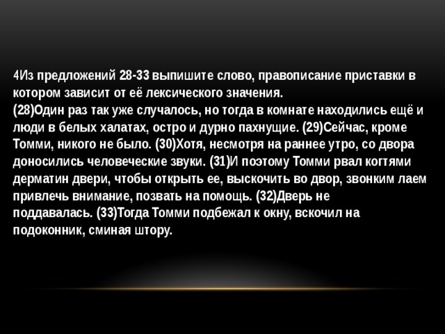 4Из предложений 28-33 выпишите слово, правописание приставки в котором зависит от её лексического значения. (28)Один раз так уже случалось, но тогда в комнате находились ещё и люди в белых халатах, остро и дурно пахнущие. (29)Сейчас, кроме Томми, никого не было. (30)Хотя, несмотря на раннее утро, со двора доносились человеческие звуки. (31)И поэтому Томми рвал когтями дерматин двери, чтобы открыть ее, выскочить во двор, звонким лаем привлечь внимание, позвать на помощь. (32)Дверь не поддавалась. (33)Тогда Томми подбежал к окну, вскочил на подоконник, сминая штору. 