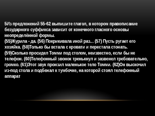 5Из предложений 55-62 выпишите глагол, в котором правописание безударного суффикса зависит от конечного гласного основы неопределённой формы.  (55)Журила - да. (56) Покрикивала иной раз... (57) Пусть ругает его хозяйка. (58)Только бы встала с кровати и перестала стонать. (59)Сколько просидел Томми под столом, неизвестно, если бы не телефон. (60)Телефонный звонок тренькнул и зазвенел требовательно, громко. (61)Этот звук пронзил маленькое тело Томми. (62)Он выскочил из-под стола и подбежал к тумбочке, на которой стоял телефонный аппарат 