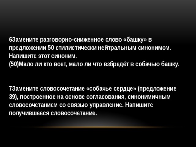 6Замените разговорно-сниженное слово «башку» в предложении 50 стилистически нейтральным синонимом. Напишите этот синоним. (50)Мало ли кто воет, мало ли что взбредёт в собачью башку.     7Замените словосочетание «собачье сердце» (предложение 39), построенное на основе согласования, синонимичным словосочетанием со связью управление. Напишите получившееся словосочетание.  