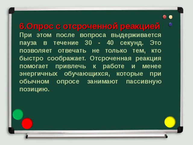 6.Опрос с отсроченной реакцией При этом после вопроса выдерживается пауза в течение 30 - 40 секунд. Это позволяет отвечать не только тем, кто быстро соображает. Отсроченная реакция помогает привлечь к работе и менее энергичных обучающихся, которые при обычном опросе занимают пассивную позицию. 