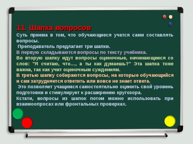 11. Шапка вопросов Суть приема в том, что обучающиеся учатся сами составлять вопросы.  Преподаватель предлагает три шапки. В первую складываются вопросы по тексту учебника. Во вторую шапку идут вопросы оценочные, начинающиеся со слов: 