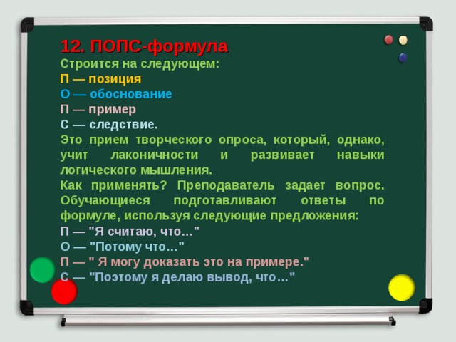 12. ПОПС-формула Строится на следующем: П — позиция О — обоснование П — пример С — следствие. Это прием творческого опроса, который, однако, учит лаконичности и развивает навыки логического мышления. Как применять? Преподаватель задает вопрос. Обучающиеся подготавливают ответы по формуле, используя следующие предложения: П — 