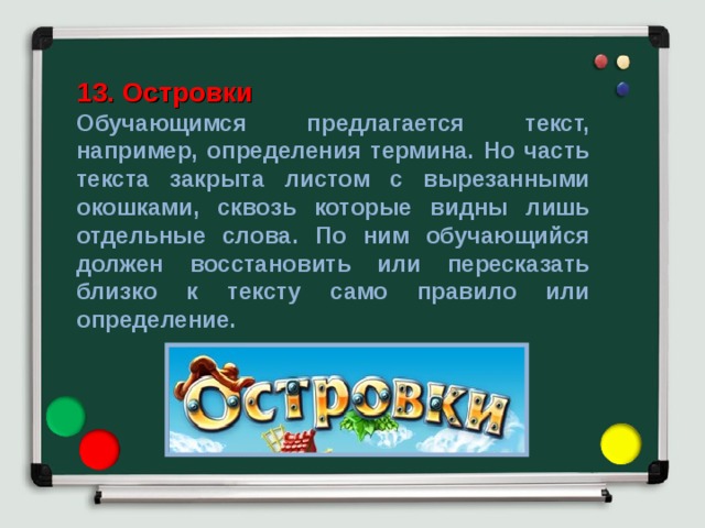 13. Островки Обучающимся предлагается текст, например, определения термина. Но часть текста закрыта листом с вырезанными окошками, сквозь которые видны лишь отдельные слова. По ним обучающийся должен восстановить или пересказать близко к тексту само правило или определение. 