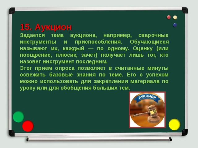 15. Аукцион Задается тема аукциона, например, сварочные инструменты и приспособления. Обучающиеся называют их, каждый — по одному. Оценку (или поощрение, плюсик, зачет) получает лишь тот, кто назовет инструмент последним. Этот прием опроса позволяет в считанные минуты освежить базовые знания по теме. Его с успехом можно использовать для закрепления материала по уроку или для обобщения больших тем. 