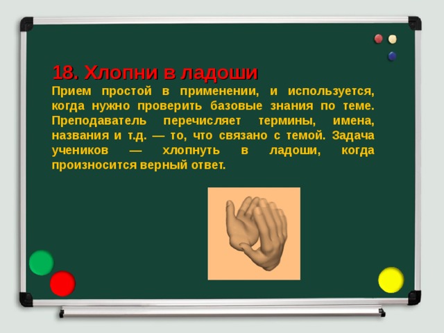  18. Хлопни в ладоши Прием простой в применении, и используется, когда нужно проверить базовые знания по теме. Преподаватель перечисляет термины, имена, названия и т.д. — то, что связано с темой. Задача учеников — хлопнуть в ладоши, когда произносится верный ответ. 