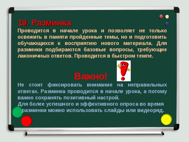 19. Разминка Проводится в начале урока и позволяет не только освежить в памяти пройденные темы, но и подготовить обучающихся к восприятию нового материала. Для разминки подбираются базовые вопросы, требующие лаконичных ответов. Проводится в быстром темпе.  Важно! Не стоит фиксировать внимание на неправильных ответах. Разминка проводится в начале урока, а потому важно сохранять позитивный настрой. Для более успешного и эффективного опроса во время разминки можно использовать слайды или видеоряд. 