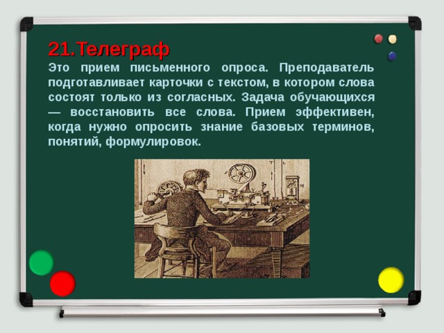 21.Телеграф  Это прием письменного опроса. Преподаватель подготавливает карточки с текстом, в котором слова состоят только из согласных. Задача обучающихся — восстановить все слова. Прием эффективен, когда нужно опросить знание базовых терминов, понятий, формулировок. 
