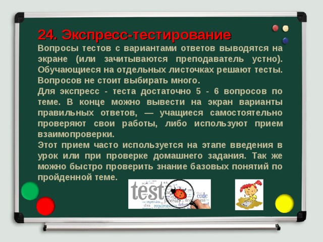 24. Экспресс-тестирование Вопросы тестов с вариантами ответов выводятся на экране (или зачитываются преподаватель устно). Обучающиеся на отдельных листочках решают тесты. Вопросов не стоит выбирать много. Для экспресс - теста достаточно 5 - 6 вопросов по теме. В конце можно вывести на экран варианты правильных ответов, — учащиеся самостоятельно проверяют свои работы, либо используют прием взаимопроверки. Этот прием часто используется на этапе введения в урок или при проверке домашнего задания. Так же можно быстро проверить знание базовых понятий по пройденной теме. 