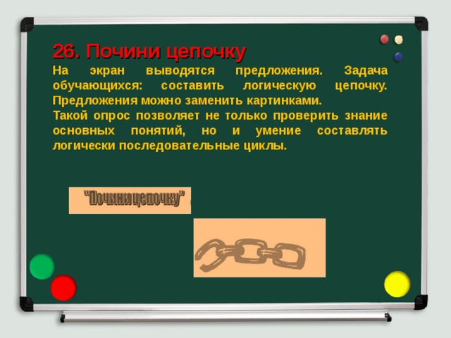  26. Почини цепочку На экран выводятся предложения. Задача обучающихся: составить логическую цепочку. Предложения можно заменить картинками. Такой опрос позволяет не только проверить знание основных понятий, но и умение составлять логически последовательные циклы. 