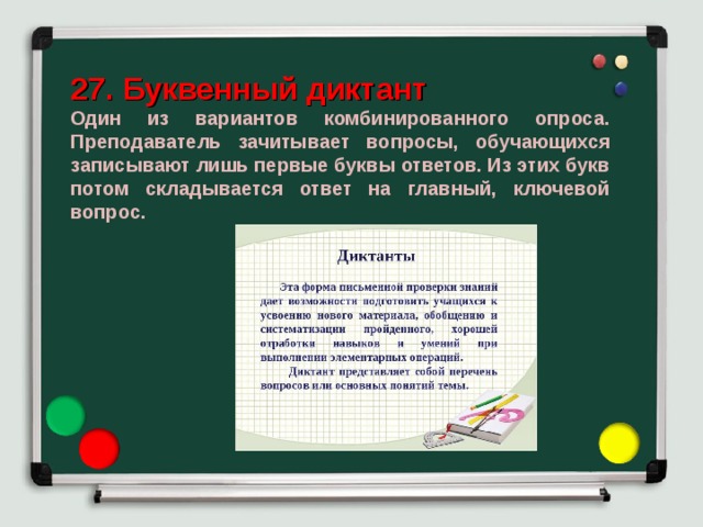27. Буквенный диктант Один из вариантов комбинированного опроса. Преподаватель зачитывает вопросы, обучающихся записывают лишь первые буквы ответов. Из этих букв потом складывается ответ на главный, ключевой вопрос. 