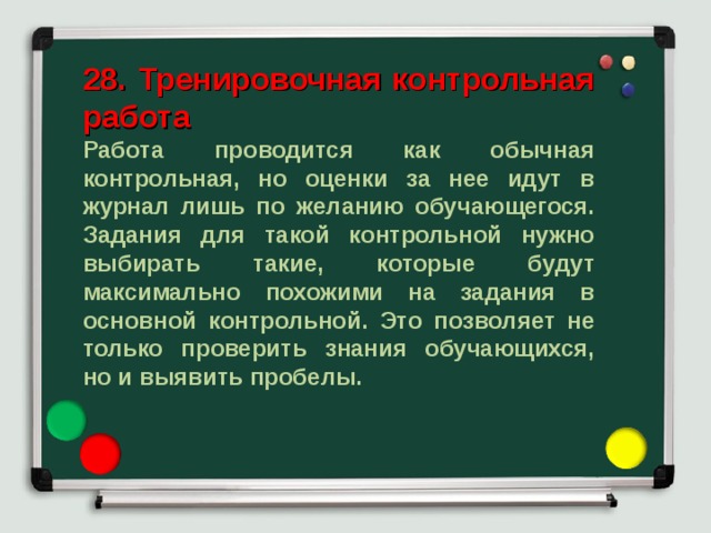 28. Тренировочная контрольная работа  Работа проводится как обычная контрольная, но оценки за нее идут в журнал лишь по желанию обучающегося. Задания для такой контрольной нужно выбирать такие, которые будут максимально похожими на задания в основной контрольной. Это позволяет не только проверить знания обучающихся, но и выявить пробелы. 