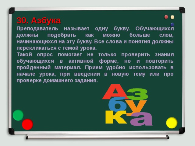 30. Азбука Преподаватель называет одну букву. Обучающихся должны подобрать как можно больше слов, начинающихся на эту букву. Все слова и понятия должны перекликаться с темой урока. Такой опрос помогает не только проверить знания обучающихся в активной форме, но и повторить пройденный материал. Прием удобно использовать в начале урока, при введении в новую тему или про проверке домашнего задания. 