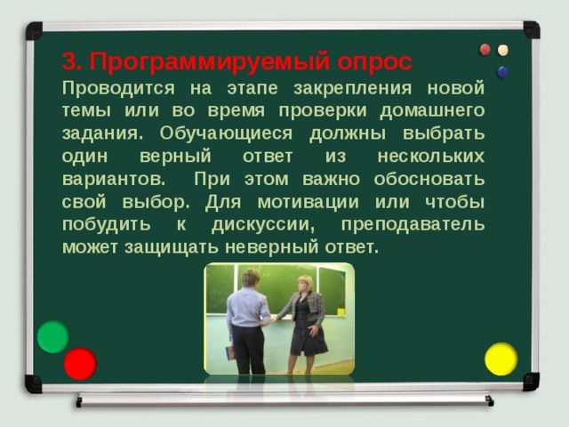 3. Программируемый опрос Проводится на этапе закрепления новой темы или во время проверки домашнего задания. Обучающиеся должны выбрать один верный ответ из нескольких вариантов. При этом важно обосновать свой выбор. Для мотивации или чтобы побудить к дискуссии, преподаватель может защищать неверный ответ. 