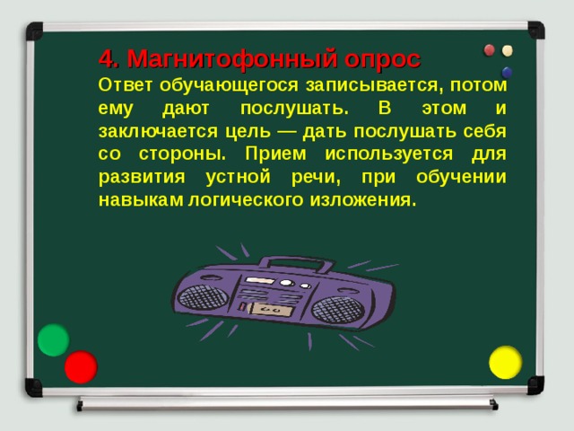 4. Магнитофонный опрос Ответ обучающегося записывается, потом ему дают послушать. В этом и заключается цель — дать послушать себя со стороны. Прием используется для развития устной речи, при обучении навыкам логического изложения. 