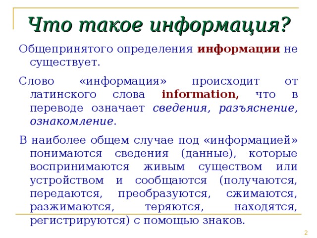 Что такое информация? Общепринятого определения информации не существует. Слово «информация» происходит от латинского слова informatio n , что в переводе означает сведения, разъяснение, ознакомление . В наиболее общем случае под «информацией» понимаются сведения (данные), которые воспринимаются живым существом или устройством и сообщаются (получаются, передаются, преобразуются, сжимаются, разжимаются, теряются, находятся, регистрируются) с помощью знаков.  