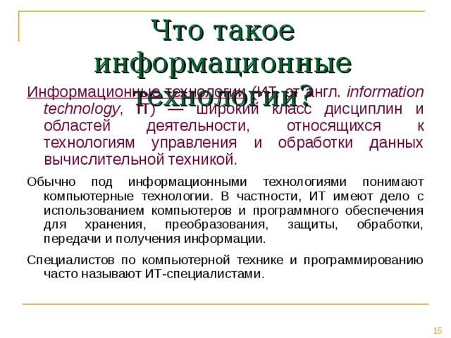 Что такое информационные технологии? Информационные технологии (ИТ, от англ. information technology , IT ) — широкий класс дисциплин и областей деятельности, относящихся к технологиям управления и обработки данных вычислительной техникой. Обычно под информационными технологиями понимают компьютерные технологии. В частности, ИТ имеют дело с использованием компьютеров и программного обеспечения для хранения, преобразования, защиты, обработки, передачи и получения информации. Специалистов по компьютерной технике и программированию часто называют ИТ-специалистами. 