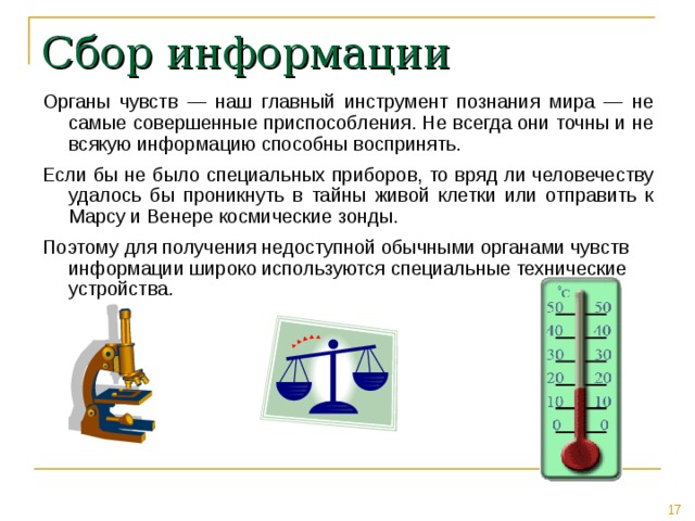 Сбор информации Органы чувств — наш главный инструмент познания мира — не самые совершенные приспособления. Не всегда они точны и не всякую информацию способны воспринять. Если бы не было специальных приборов, то вряд ли человечеству удалось бы проникнуть в тайны живой клетки или отправить к Марсу и Венере космические зонды. Поэтому для получения недоступной обычными органами чувств информации широко используются специальные технические устройства. 
