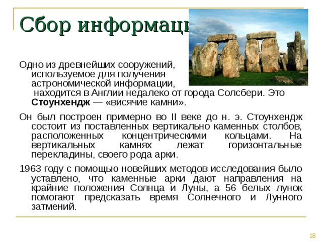 Сбор информации Одно из древнейших сооружений,  используемое для получения  астрономической информации,  находится в Англии недалеко от города Солсбери. Это Стоунхендж — «висячие камни». Он был построен примерно во II веке до н. э. Стоунхендж состоит из поставленных вертикально каменных столбов, расположенных концентрическими кольцами. На вертикальных камнях лежат горизонтальные перекладины, своего рода арки. 1963 году с помощью новейших методов исследования было уставлено, что каменные арки дают направления на крайние положения Солнца и Луны, а 56 белых лунок помогают предсказать время Солнечного и Лунного затмений. 