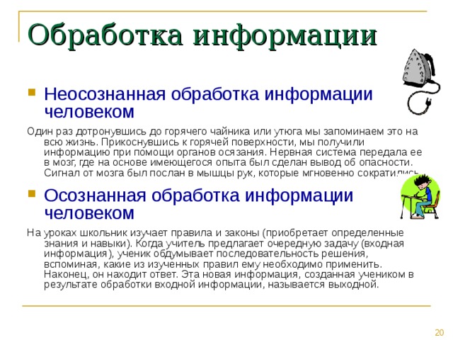 Обработка информации Неосознанная обработка информации человеком Один раз дотронувшись до горячего чайника или утюга мы запоминаем это на всю жизнь. Прикоснувшись к горячей поверхности, мы получили информацию при помощи органов осязания. Нервная система передала ее в мозг, где на основе имеющегося опыта был сделан вывод об опасности. Сигнал от мозга был послан в мышцы рук, которые мгновенно сократились. Осознанная обработка информации человеком На уроках школьник изучает правила и законы (приобретает определенные знания и навыки). Когда учитель предлагает очередную задачу (входная информация), ученик обдумывает последовательность решения, вспоминая, какие из изученных правил ему необходимо применить. Наконец, он находит ответ. Эта новая информация, созданная учеником в результате обработки входной информации, называется выходной. 