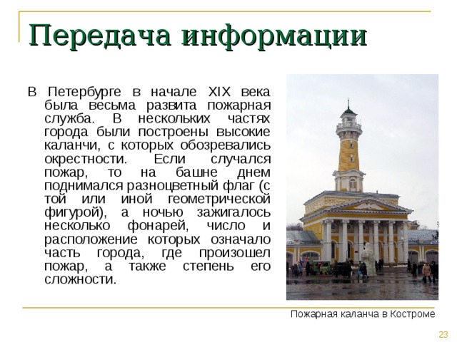 Передача информации В Петербурге в начале XIX века была весьма развита пожарная служба. В нескольких частях города были построены высокие каланчи, с которых обозревались окрестности. Если случался пожар, то на башне днем поднимался разноцветный флаг (с той или иной геометрической фигурой), а ночью зажигалось несколько фонарей, число и расположение которых означало часть города, где произошел пожар, а также степень его сложности. Пожарная каланча в Костроме 