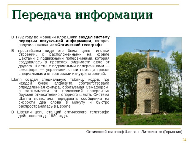 Передача информации В 1792 году во Франции Клод Шапп создал систему передачи визуальной информации , которая получила название « Оптический телеграф ». В простейшем виде это была цепь типовых строений, с расположенными на кровле шестами с подвижными поперечинами, которая создавалась в пределах видимости одно от другого. Шесты с подвижными поперечинами — семафоры — управлялись при помощи тросов специальными операторами изнутри строений. Шапп создал специальную таблицу кодов, где каждой букве алфавита соответствовала определенная фигура, образуемая Семафором, в зависимости от положений поперечных брусьев относительно опорного шеста. Система Шаппа позволяла передавать сообщения на скорости два слова в минуту и быстро распространилась в Европе. В Швеции цепь станций оптического телеграфа действовала до 1880 года. Оптический телеграф Шаппа в Литермонте (Германия) 