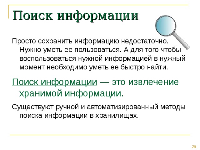 Поиск информации Просто сохранить информацию недостаточно. Нужно уметь ее пользоваться. А для того чтобы воспользоваться нужной информацией в нужный момент необходимо уметь ее быстро найти. Поиск информации — это извлечение хранимой информации.  Существуют ручной и автоматизированный методы поиска информации в хранилищах. 