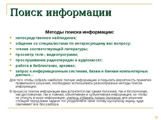 Поиск информации Методы поиска информации: непосредственное наблюдение; общение со специалистами по интересующему вас вопросу; чтение соответствующей литературы; просмотр теле-, видеопрограмм; прослушивание радиопередач и аудиокассет; работа в библиотеках, архивах; запрос к информационным системам, базам и банкам компьютерных данных… Для того чтобы собрать наиболее полную информацию и повысить вероятность принятия правильного решения, необходимо использовать разнообразные методы поиска информации. В процессе поиска информации вам встретится как самая полезная, так и бесполезная, как достоверная, так и ложная, объективная и субъективная информация, но чтобы не утонуть в море информации, учитесь отбирать только полезную для решения стоящей перед вами задачи. Не уподобляйте свою голову мусорному ящику, куда сваливают все без разбора. 