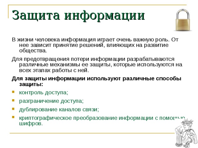 Защита информации В жизни человека информация играет очень важную роль. От нее зависит принятие решений, влияющих на развитие общества. Для предотвращения потери информации разрабатываются различные механизмы ее защиты, которые используются на всех этапах работы с ней. Для защиты информации используют различные способы защиты: контроль доступа; разграничение доступа; дублирование каналов связи; криптографическое преобразование информации с помощью шифров. 