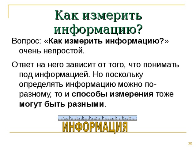 Как измерить информацию? Вопрос: « Как измерить информацию? » очень непростой. Ответ на него зависит от того, что понимать под информацией. Но поскольку определять информацию можно по-разному, то и способы измерения тоже могут быть разными . 
