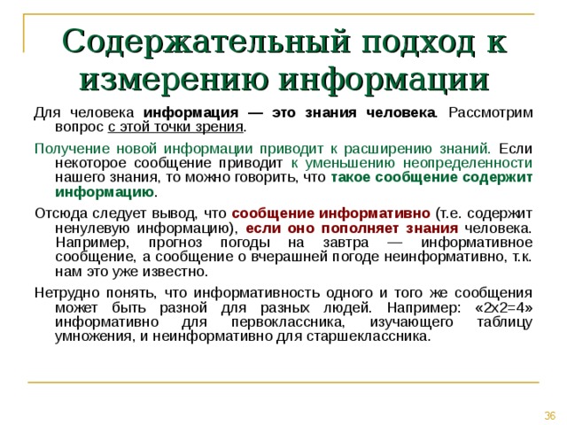 Содержательный подход к измерению информации Для человека  информация — это знания человека . Рассмотрим вопрос с этой точки зрения . Получение новой информации приводит к расширению знаний. Если некоторое сообщение приводит к уменьшению неопределенности нашего знания, то можно говорить, что такое сообщение содержит информацию . Отсюда следует вывод, что сообщение информативно (т.е. содержит ненулевую информацию), если оно пополняет знания человека. Например, прогноз погоды на завтра — информативное сообщение, а сообщение о вчерашней погоде неинформативно, т.к. нам это уже известно. Нетрудно понять, что информативность одного и того же сообщения может быть разной для разных людей. Например: «2x2=4» информативно для первоклассника, изучающего таблицу умножения, и неинформативно для старшеклассника. 