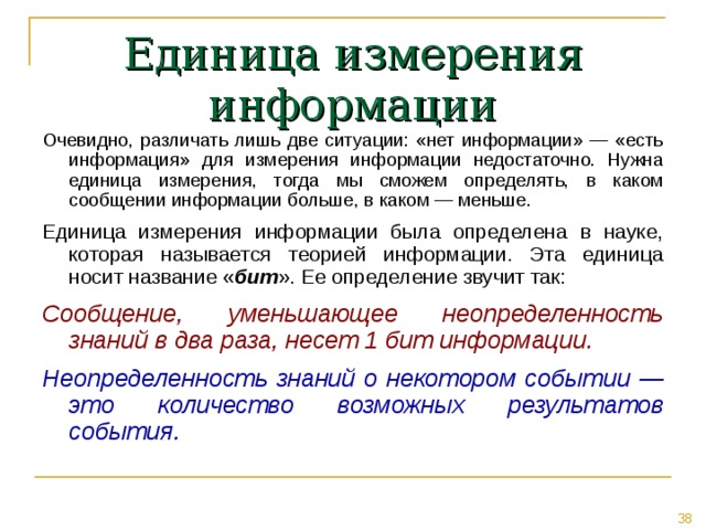 Единица измерения информации Очевидно, различать лишь две ситуации: «нет информации» — «есть информация» для измерения информации недостаточно. Нужна единица измерения, тогда мы сможем определять, в каком сообщении информации больше, в каком — меньше. Единица измерения информации была определена в науке, которая называется теорией информации. Эта единица носит название « бит ». Ее определение звучит так: Сообщение, уменьшающее неопределенность знаний в два раза, несет 1 бит информации. Неопределенность знаний о некотором событии — это количество возможных результатов события. 