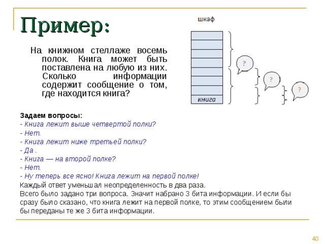 Пример: На книжном стеллаже восемь полок. Книга может быть поставлена на любую из них. Сколько информации содержит сообщение о том, где находится книга? Задаем вопросы: - Книга лежит выше четвертой полки? - Нет. - Книга лежит ниже третьей полки? - Да . - Книга — на второй полке? - Нет. - Ну теперь все ясно! Книга лежит на первой полке! Каждый ответ уменьшал неопределенность в два раза. Всего было задано три вопроса. Значит набрано 3 бита информации. И если бы сразу было сказано, что книга лежит на первой полке, то этим сообщением были бы переданы те же 3 бита информации. 