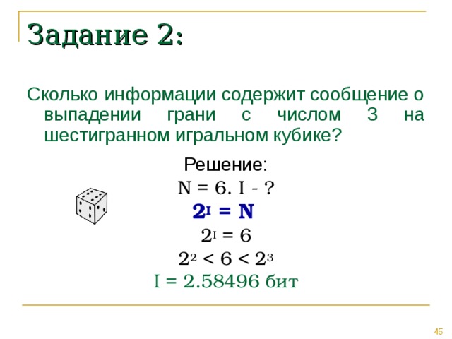 Задание 2: Сколько информации содержит сообщение о выпадении грани с числом 3 на шестигранном игральном кубике? Решение: N = 6 . I - ? 2 I = N  2 I = 6 2 2 I = 2.58496 бит 