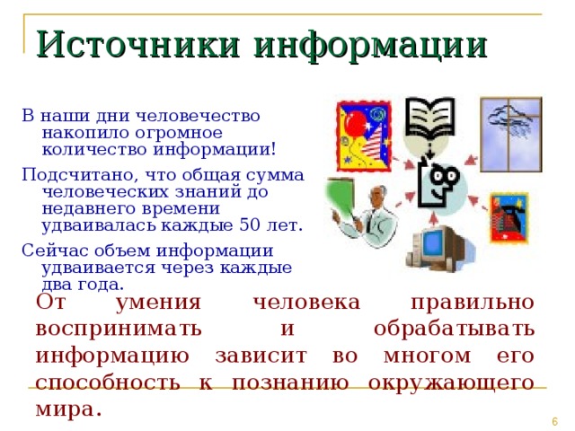 Источники информации В наши дни человечество накопило огромное количество информации! Подсчитано, что общая сумма человеческих знаний до недавнего времени удваивалась каждые 50 лет. Сейчас объем информации удваивается через каждые два года. От умения человека правильно воспринимать и обрабатывать информацию зависит во многом его способность к познанию окружающего мира. 