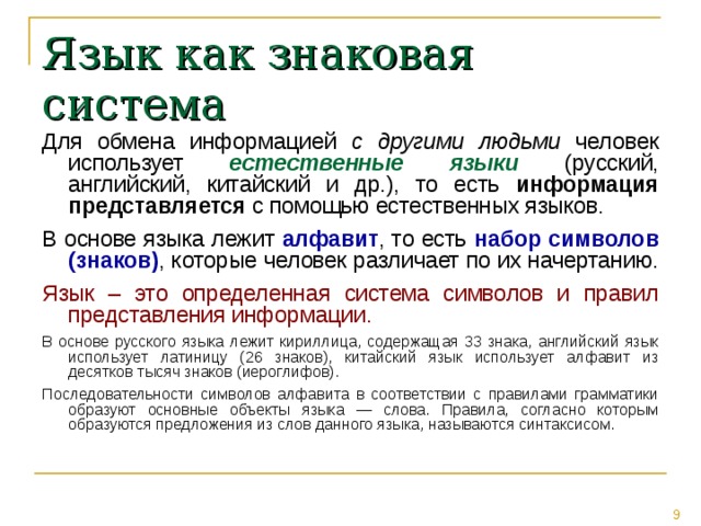 Язык как знаковая система Для обмена информацией с другими людьми человек использует естественные языки (русский, английский, китайский и др.), то есть информация представляется с помощью естественных языков. В основе языка лежит алфавит , то есть набор символов (знаков) , которые человек различает по их начертанию. Язык – это определенная система символов и правил представления информации. В основе русского языка лежит кириллица, содержащая 33 знака, английский язык использует латиницу (26 знаков), китайский язык использует алфавит из десятков тысяч знаков (иероглифов). Последовательности символов алфавита в соответствии с правилами грамматики образуют основные объекты языка — слова. Правила, согласно которым образуются предложения из слов данного языка, называются синтаксисом. 