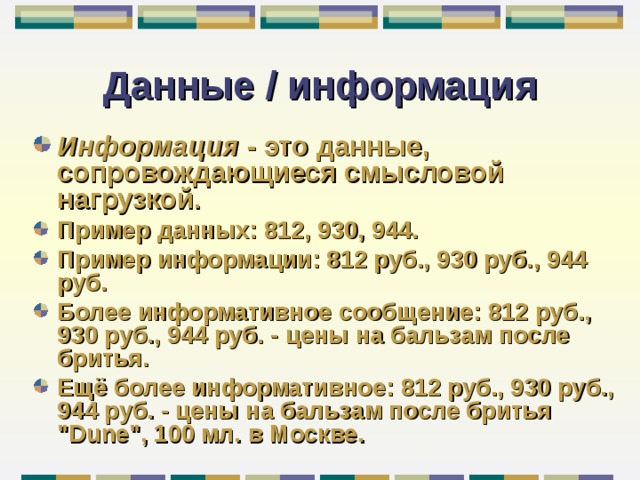 Данные / информация Информация - это данные, сопровождающиеся смысловой нагрузкой . Пример данных: 812, 930, 944. Пример информации: 812 руб., 930 руб., 944 руб. Более информативное сообщение: 812 руб., 930 руб., 944 руб. - цены на бальзам после бритья. Ещё более информативное: 812 руб., 930 руб., 944 руб. - цены на бальзам после бритья 