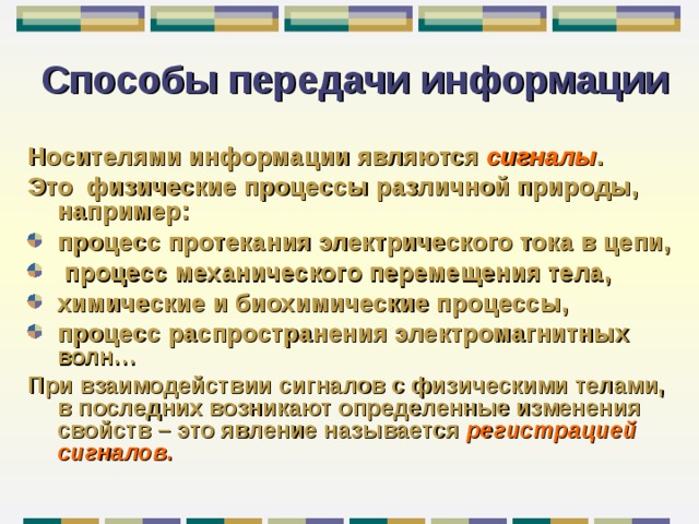 Способы передачи информации Носителями информации являются сигналы . Это физические процессы различной природы, например : процесс протекания электрического тока в цепи,  процесс механического перемещения тела, химические и биохимические процессы, процесс распространения электромагнитных волн… При взаимодействии сигналов с физическими телами, в последних возникают определенные изменения свойств – это явление называется регистрацией сигналов .  
