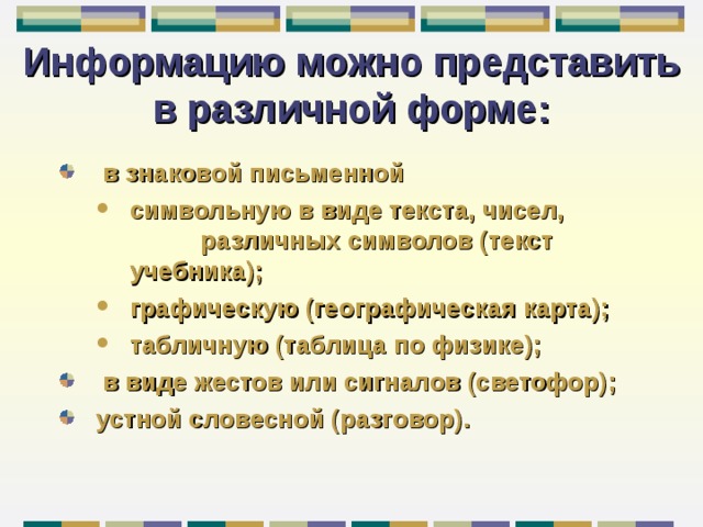 Информацию можно представить в различной форме:  в знаковой письменной символьную в виде текста, чисел,    различных символов (текст учебника); графическую (географическая карта); табличную (таблица по физике); символьную в виде текста, чисел,    различных символов (текст учебника); графическую (географическая карта); табличную (таблица по физике);  в виде жестов или сигналов (светофор); устной словесной (разговор). 