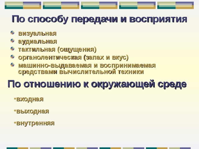 По способу передачи и восприятия визуальная аудиальная тактильная (ощущения)  органолентическая (запах и вкус) машинно-выдаваемая и  воспринимаемая  средствами вычислительной техники По отношению к окружающей среде входная выходная внутренняя 