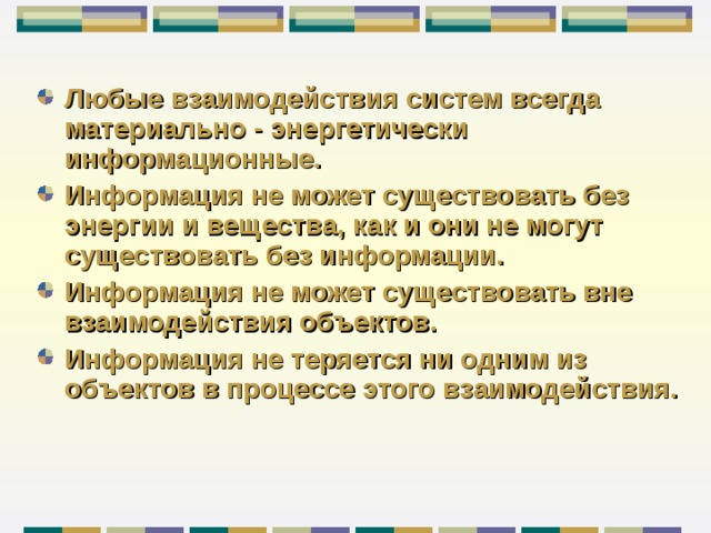 Любые взаимодействия систем всегда материально - энергетически информационные. Информация не может существовать без  энергии  и вещества, как и они не могут существовать без информации. Информация не может существовать вне взаимодействия объектов. Информация не теряется ни одним из объектов в процессе этого взаимодействия.  