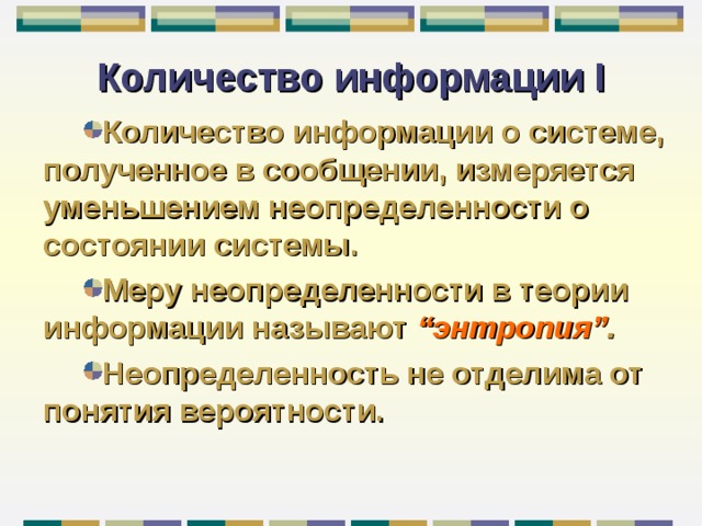 Количество информации I Количество информации о системе, полученное в сообщении, измеряется уменьшением неопределенности о состоянии системы. Меру неопределенности в теории информации называют “ энтропия ” . Неопределенность не отделима от понятия вероятности. 