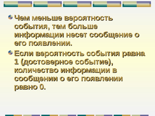 Чем меньше вероятность события, тем больше информации несет сообщение о его появлении. Если вероятность события равна 1 (достоверное событие), количество информации в сообщении о его появлении равно 0. 