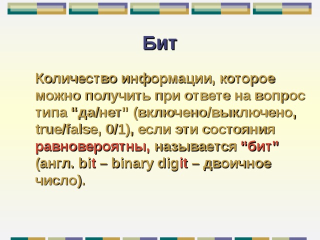 Бит Количество информации, которое можно получить при ответе на вопрос типа “ да / нет ” (включено / выключено, true/false , 0 /1) , если эти состояния равновероятны,  называется “ бит ”  (англ. bi t – binary dig it – двоичное число) . 