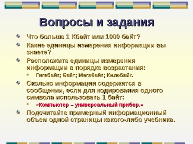 Вопросы и задания Что больше 1 Кбайт или 1000 байт? Какие единицы измерения информации вы знаете? Расположите единицы измерения информации в порядке возрастания: Гигабайт; Байт; Мегабайт; Килобайт. Гигабайт; Байт; Мегабайт; Килобайт. Сколько информации содержится в сообщении, если для кодирования одного символа использовать 1 байт: « Компьютер – универсальный прибор.» « Компьютер – универсальный прибор.» Подсчитайте примерный информационный объем одной страницы какого-либо учебника. 