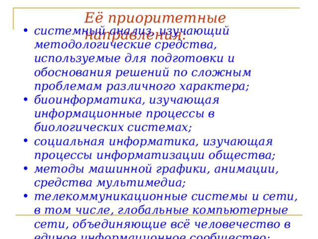 Её приоритетные направления:  системный анализ, изучающий методологические средства, используемые для подготовки и обоснования решений по сложным проблемам различного характера; биоинформатика, изучающая информационные процессы в биологических системах; социальная информатика, изучающая процессы информатизации общества; методы машинной графики, анимации, средства мультимедиа; телекоммуникационные системы и сети, в том числе, глобальные компьютерные сети, объединяющие всё человечество в единое информационное сообщество; разнообразные приложения, охватывающие производство, науку, образование, медицину, торговлю, сельское хозяйство и все другие виды хозяйственной и общественной деятельности.   