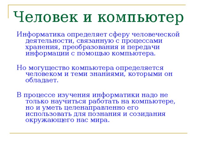 Человек и компьютер Информатика определяет сферу человеческой деятельности, связанную с процессами хранения, преобразования и передачи информации с помощью компьютера.  Но могущество компьютера определяется человеком и теми знаниями, которыми он обладает.  В процессе изучения информатики надо не только научиться работать на компьютере, но и уметь целенаправленно его использовать для познания и созидания окружающего нас мира. 