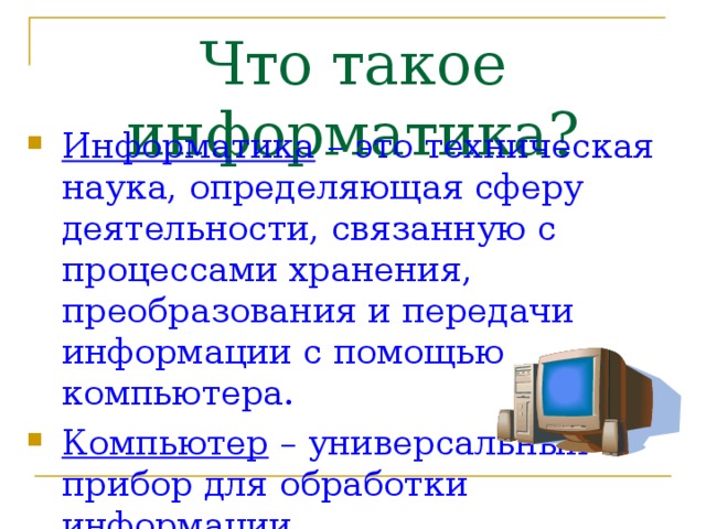 Что такое информатика? Информатика – это техническая наука, определяющая сферу деятельности, связанную с процессами хранения, преобразования и передачи информации с помощью компьютера. Компьютер – универсальный прибор для обработки информации. 
