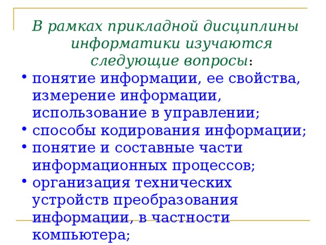 В рамках прикладной дисциплины информатики изучаются следующие вопросы : понятие информации, ее свойства, измерение информации, использование в управлении; способы кодирования информации; понятие и составные части информационных процессов; организация технических устройств преобразования информации, в частности компьютера; структура и методология проектирования программного обеспечения 