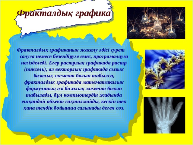   Фракталдық графика Фракталдық графиканың жасалу әдісі сурет салуға немесе безендіруге емес, програмалауға негізделеді. Егер растрлық графикада растр (пиксель), ал векторлық графикада сызық базалық элемент болып табылса, фракталдық графикада математикалық формуланың өзі базалық элемент болып табылады, бұл компьютердің жадында ешқандай объект сақталмайды, кескін тек қана теңдік бойынша салынады деген сөз. 